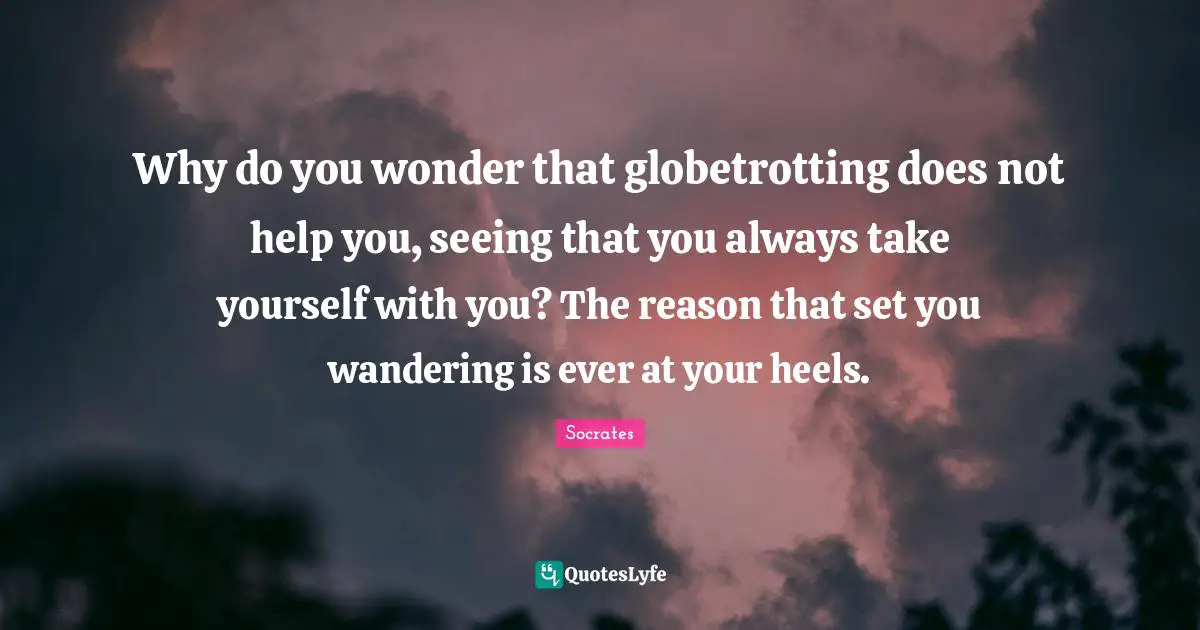Why do you wonder that globetrotting does not help you, seeing that you always take yourself with you? The reason that set you wandering is ever at your heels.
