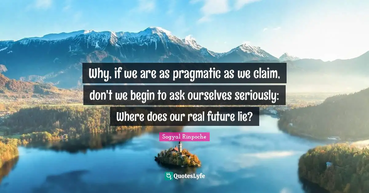 Why, if we are as pragmatic as we claim, don't we begin to ask ourselves seriously: Where does our real future lie?
