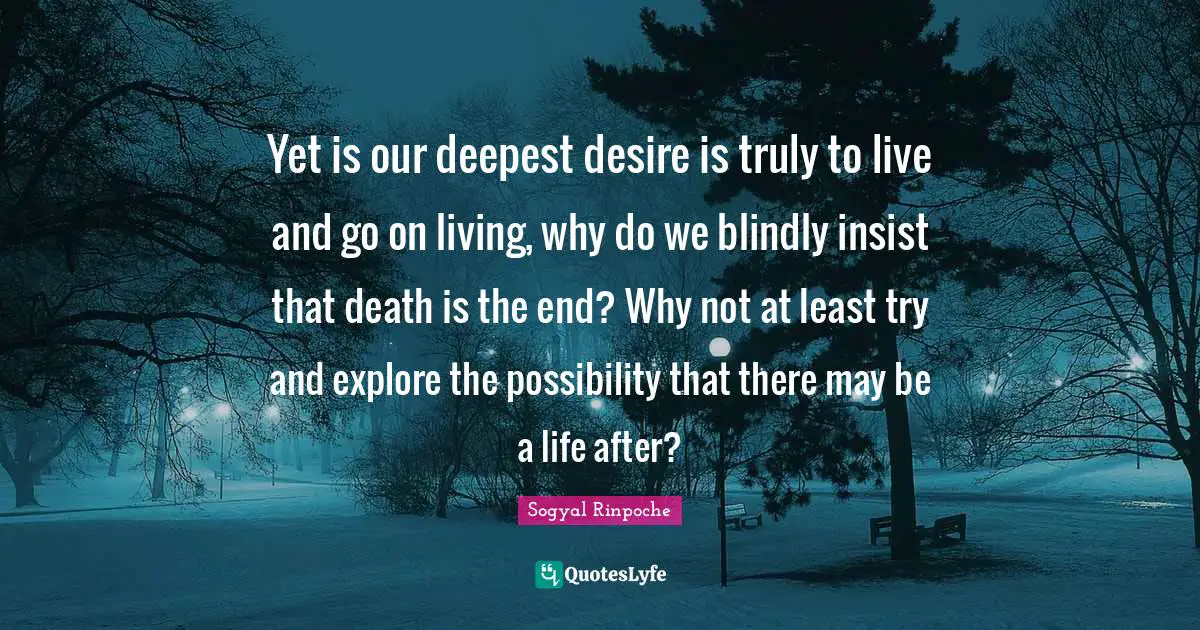 Yet is our deepest desire is truly to live and go on living, why do we blindly insist that death is the end? Why not at least try and explore the possibility that there may be a life after?