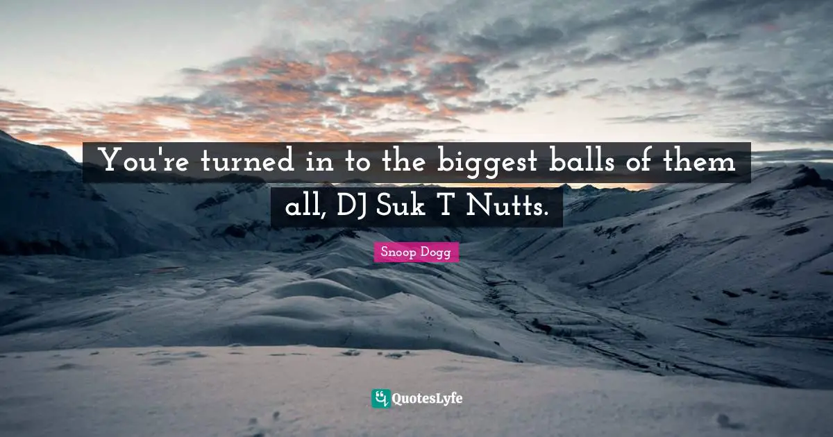 You're turned in to the biggest balls of them all, DJ Suk T Nutts.