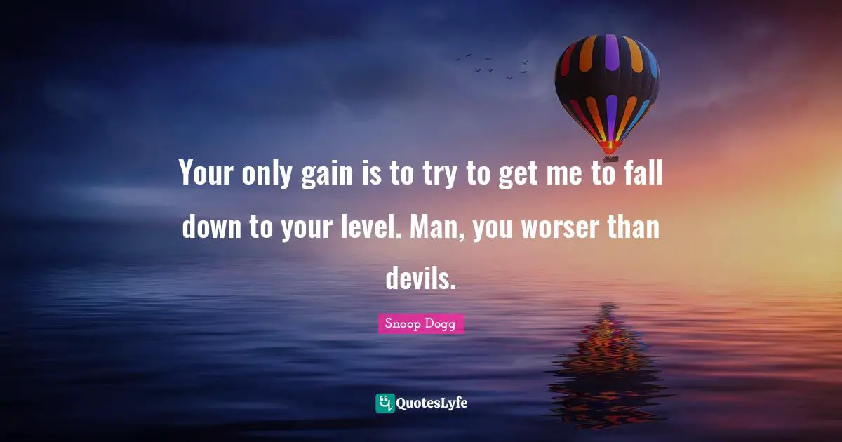 Your only gain is to try to get me to fall down to your level. Man, you worser than devils.