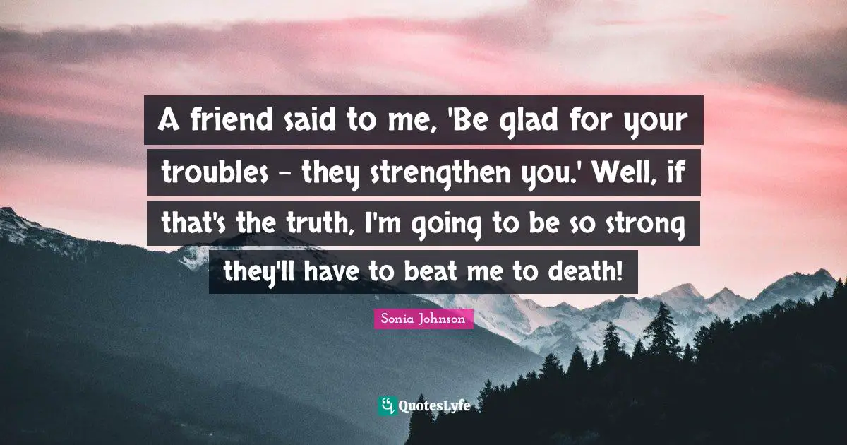 A friend said to me, 'Be glad for your troubles - they strengthen you.' Well, if that's the truth, I'm going to be so strong they'll have to beat me to death!