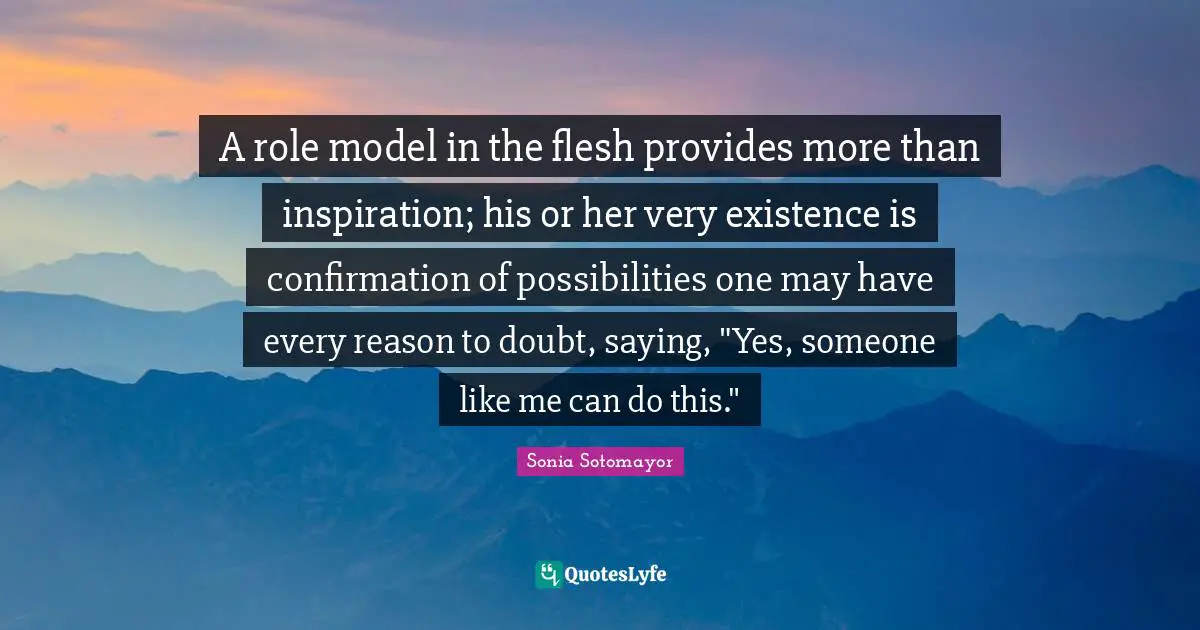 Sonia Sotomayor Quotes: "A role model in the flesh provides more than inspiration; his or her very existence is confirmation of possibilities one may have every reason to doubt, saying, "Yes, someone like me can do this.""