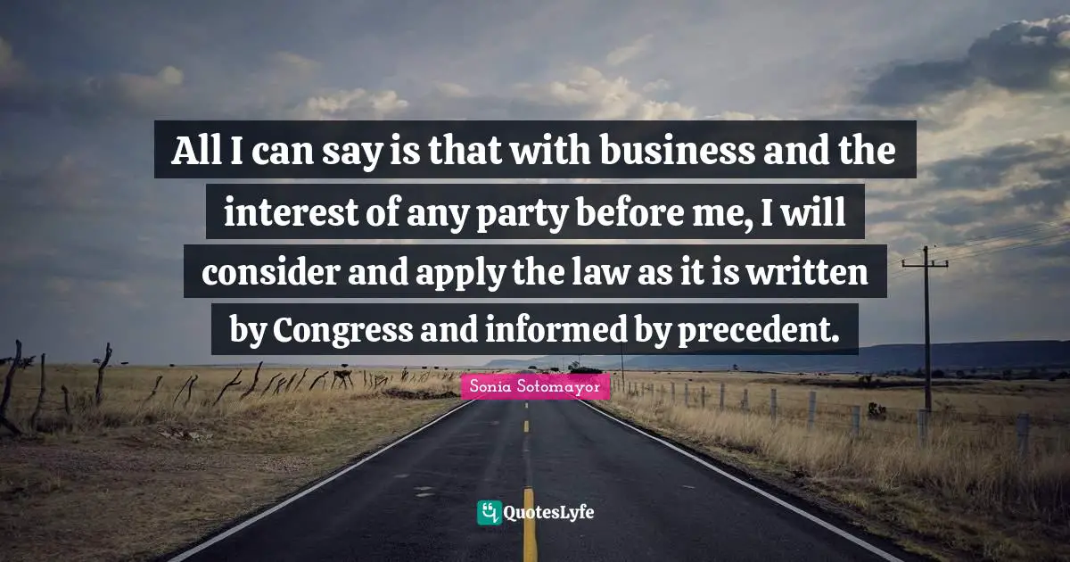 All I can say is that with business and the interest of any party before me, I will consider and apply the law as it is written by Congress and informed by precedent.
