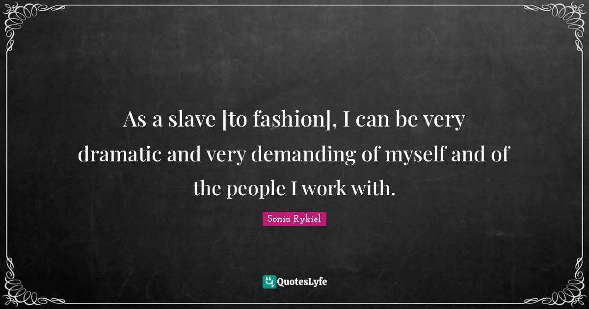 As a slave [to fashion], I can be very dramatic and very demanding of myself and of the people I work with.