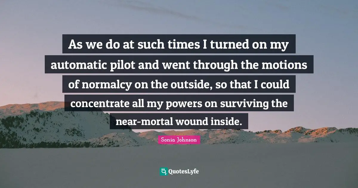 As we do at such times I turned on my automatic pilot and went through the motions of normalcy on the outside, so that I could concentrate all my powers on surviving the near-mortal wound inside.