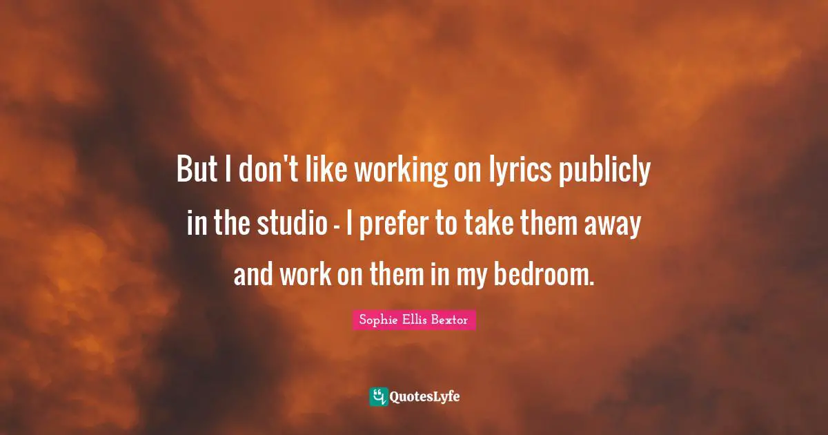 But I don't like working on lyrics publicly in the studio - I prefer to take them away and work on them in my bedroom.