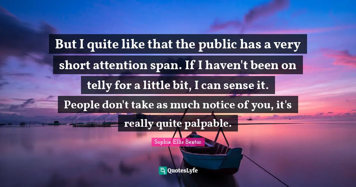 But I quite like that the public has a very short attention span. If I haven't been on telly for a little bit, I can sense it. People don't take as much notice of you, it's really quite palpable.
