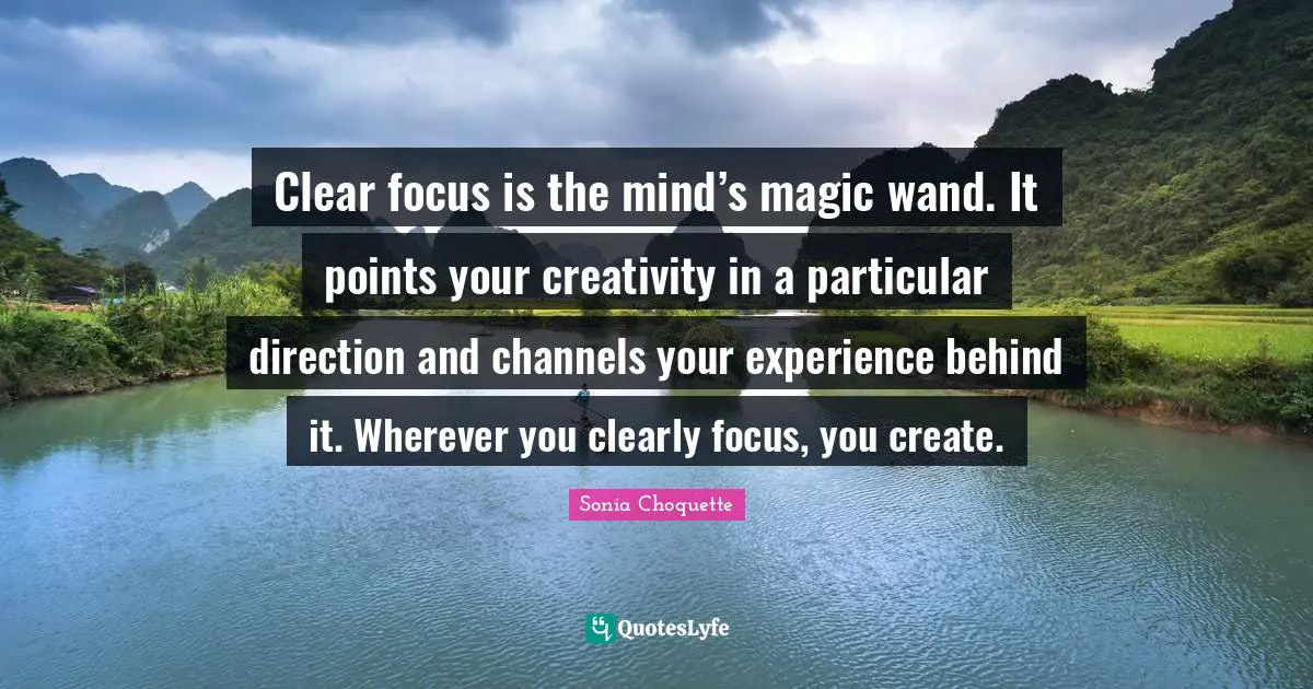 Clear focus is the mind’s magic wand. It points your creativity in a particular direction and channels your experience behind it. Wherever you clearly focus, you create.