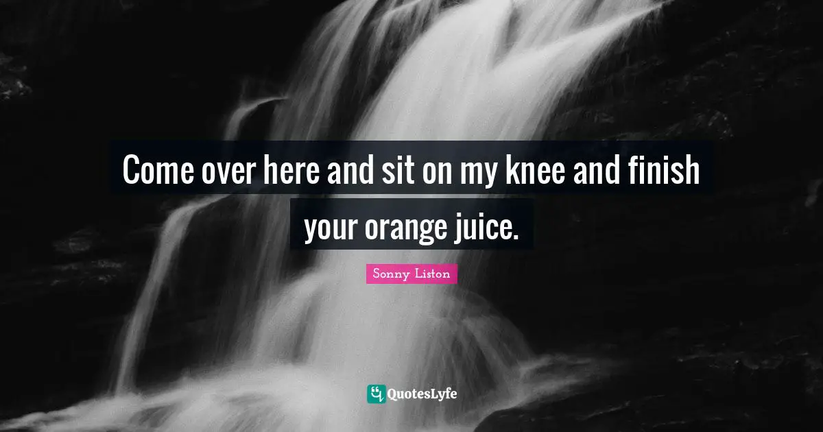 Come over here and sit on my knee and finish your orange juice.