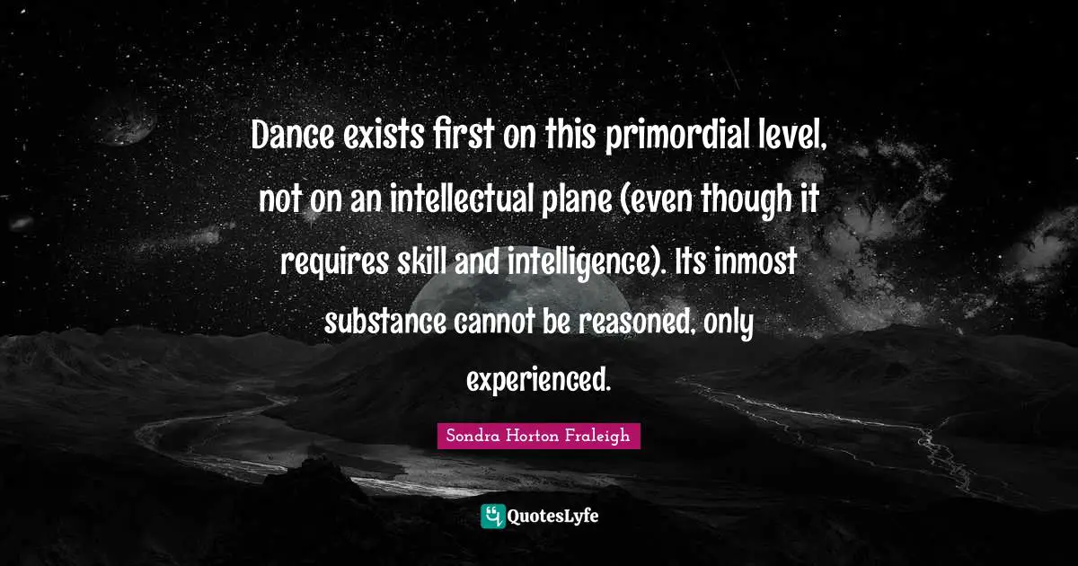 Dance exists first on this primordial level, not on an intellectual plane (even though it requires skill and intelligence). Its inmost substance cannot be reasoned, only experienced.