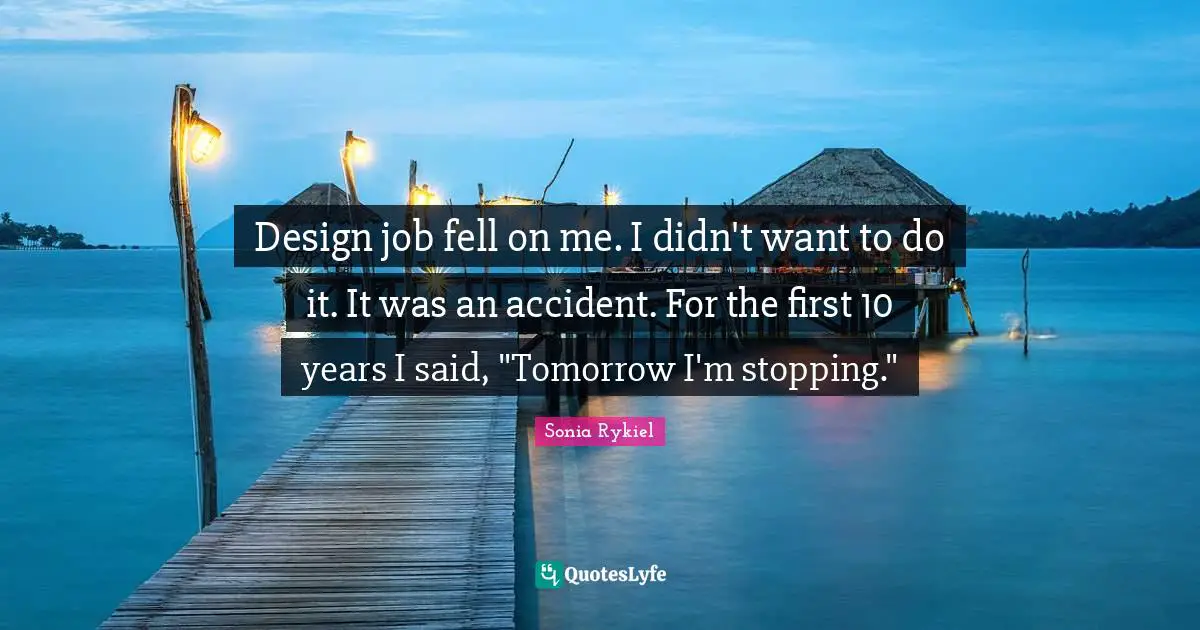 Design job fell on me. I didn't want to do it. It was an accident. For the first 10 years I said, "Tomorrow I'm stopping."
