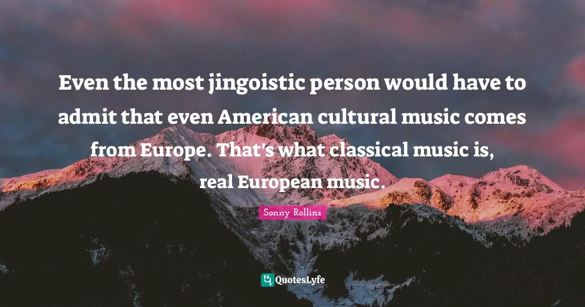 Even the most jingoistic person would have to admit that even American cultural music comes from Europe. That's what classical music is, real European music.