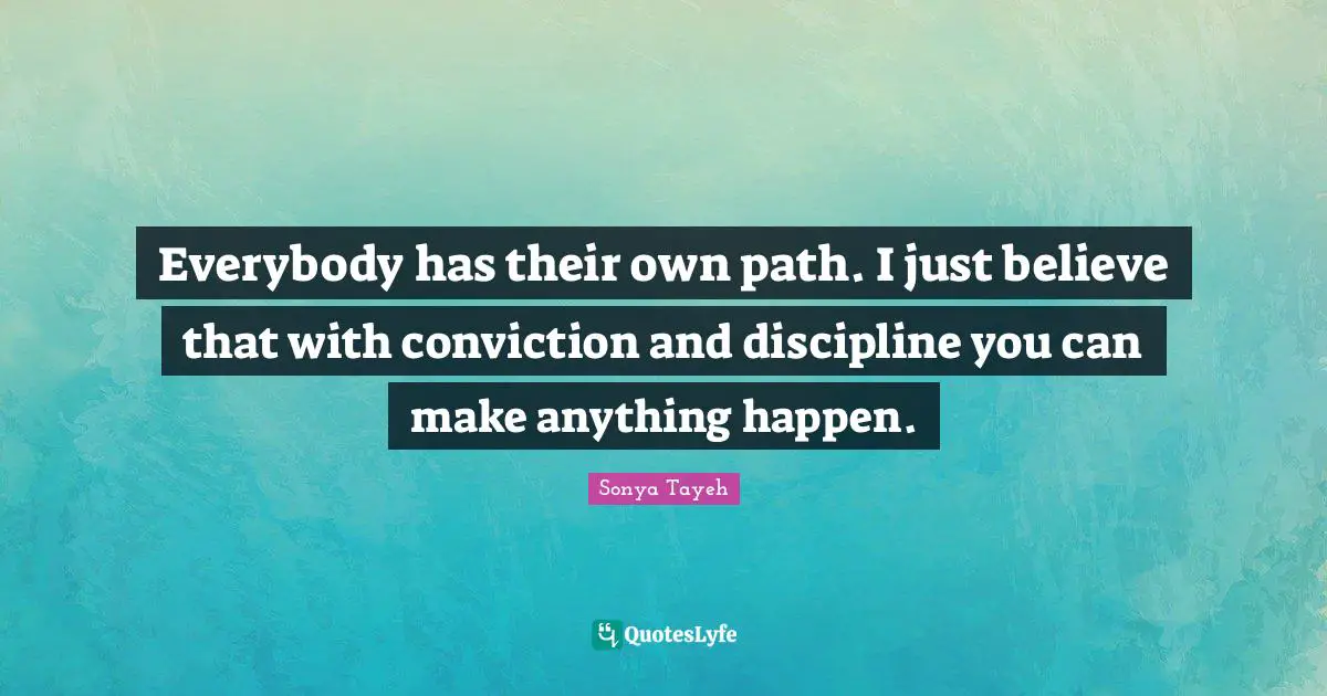 Everybody has their own path. I just believe that with conviction and discipline you can make anything happen.