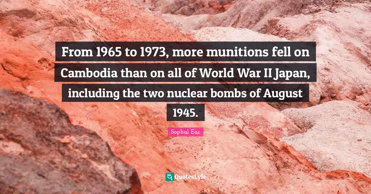 From 1965 to 1973, more munitions fell on Cambodia than on all of World War II Japan, including the two nuclear bombs of August 1945.