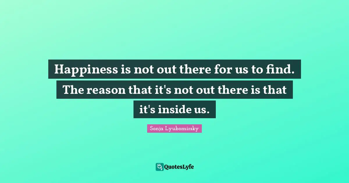 Happiness is not out there for us to find. The reason that it's not out there is that it's inside us.