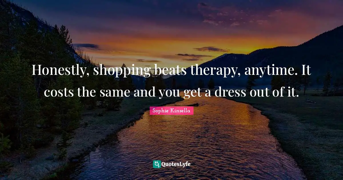 Honestly, shopping beats therapy, anytime. It costs the same and you get a dress out of it.