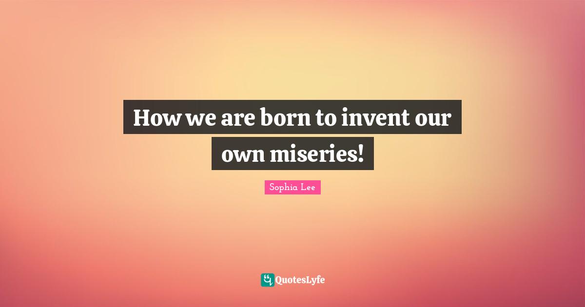 How we are born to invent our own miseries!
