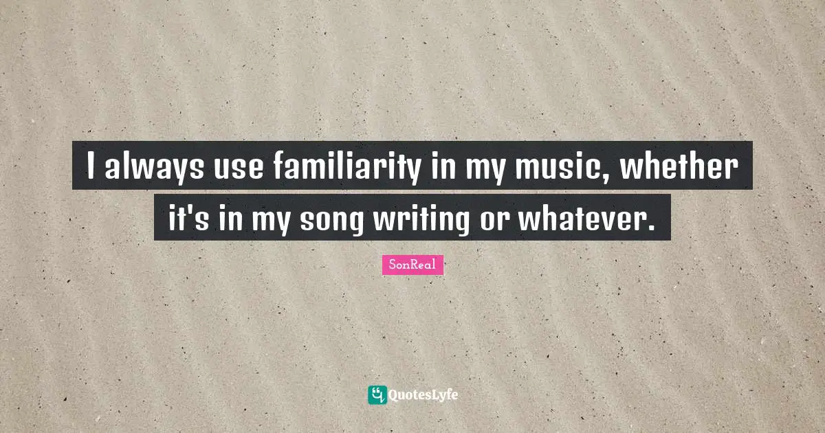 I always use familiarity in my music, whether it's in my song writing or whatever.