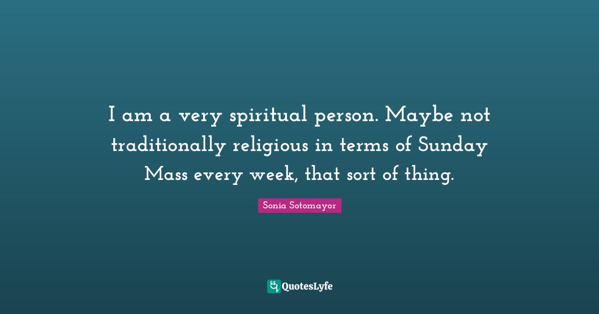 I am a very spiritual person. Maybe not traditionally religious in terms of Sunday Mass every week, that sort of thing.