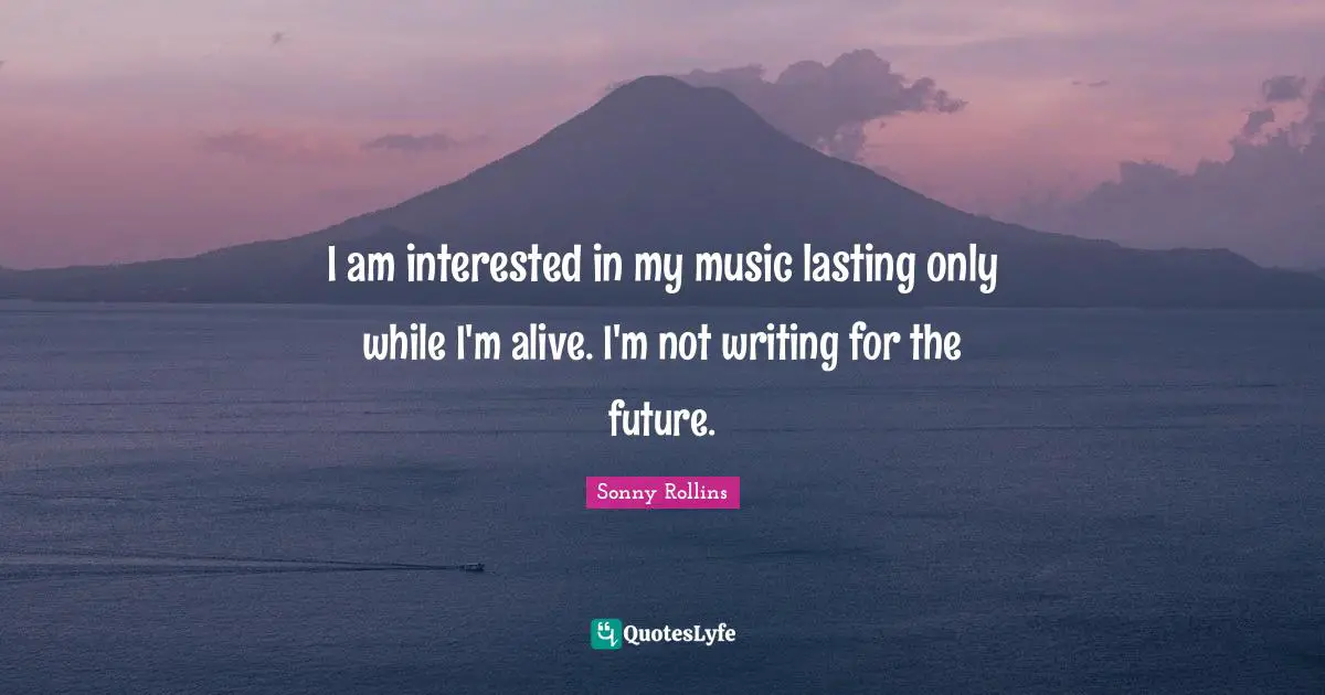 I am interested in my music lasting only while I'm alive. I'm not writing for the future.