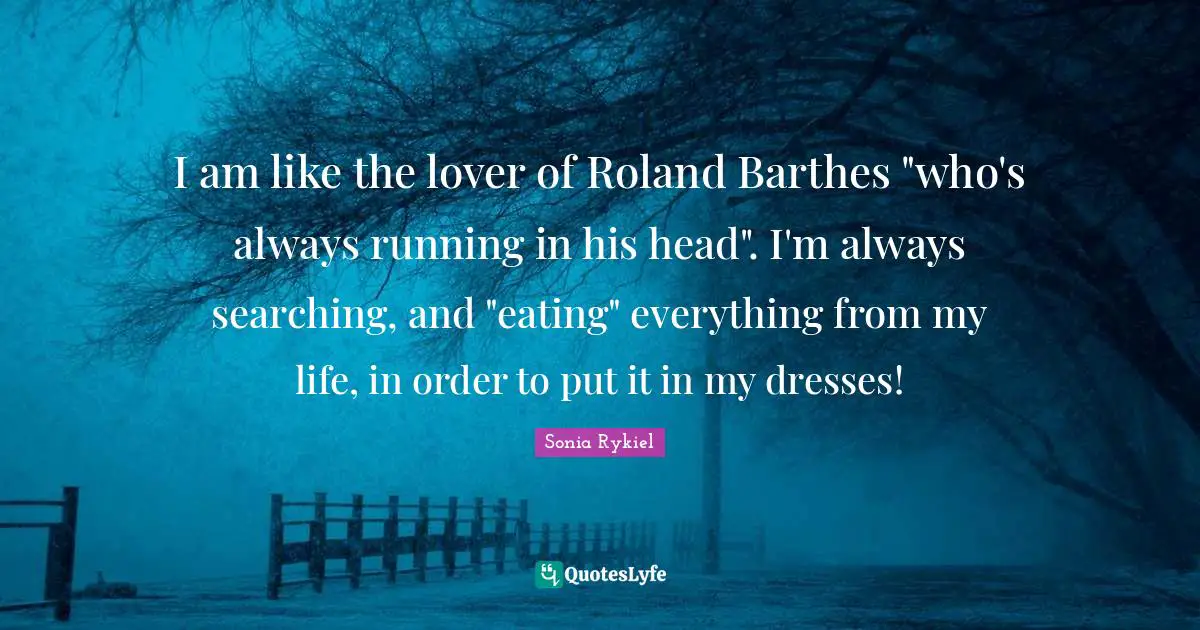 I am like the lover of Roland Barthes "who's always running in his head". I'm always searching, and "eating" everything from my life, in order to put it in my dresses!