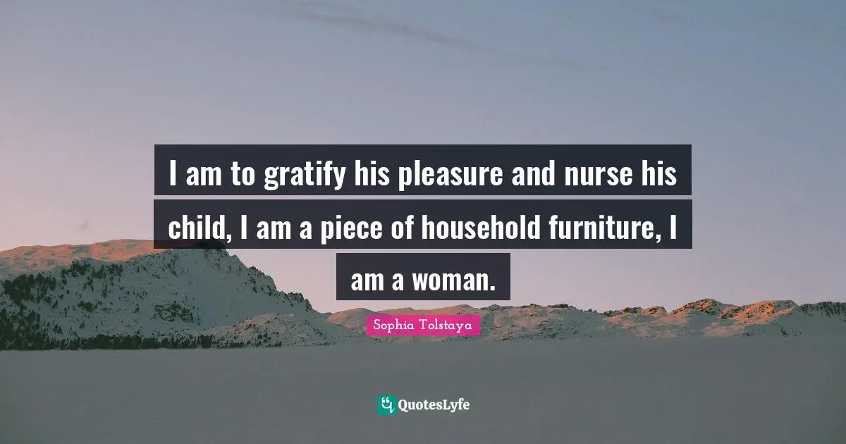 I am to gratify his pleasure and nurse his child, I am a piece of household furniture, I am a woman.