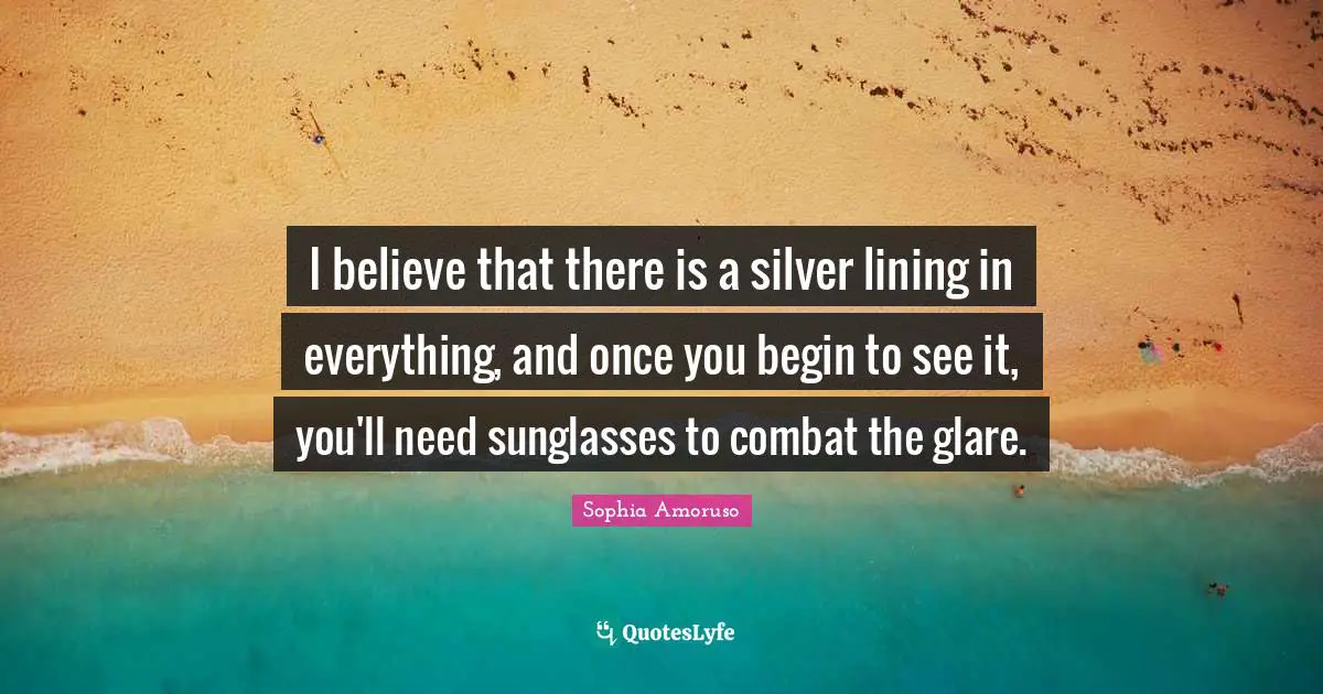 Glare Quotes: "I believe that there is a silver lining in everything, and once you begin to see it, you'll need sunglasses to combat the glare."