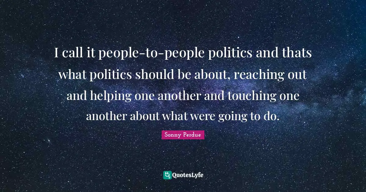 I call it people-to-people politics and thats what politics should be about, reaching out and helping one another and touching one another about what were going to do.