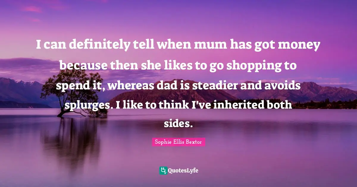 I can definitely tell when mum has got money because then she likes to go shopping to spend it, whereas dad is steadier and avoids splurges. I like to think I've inherited both sides.