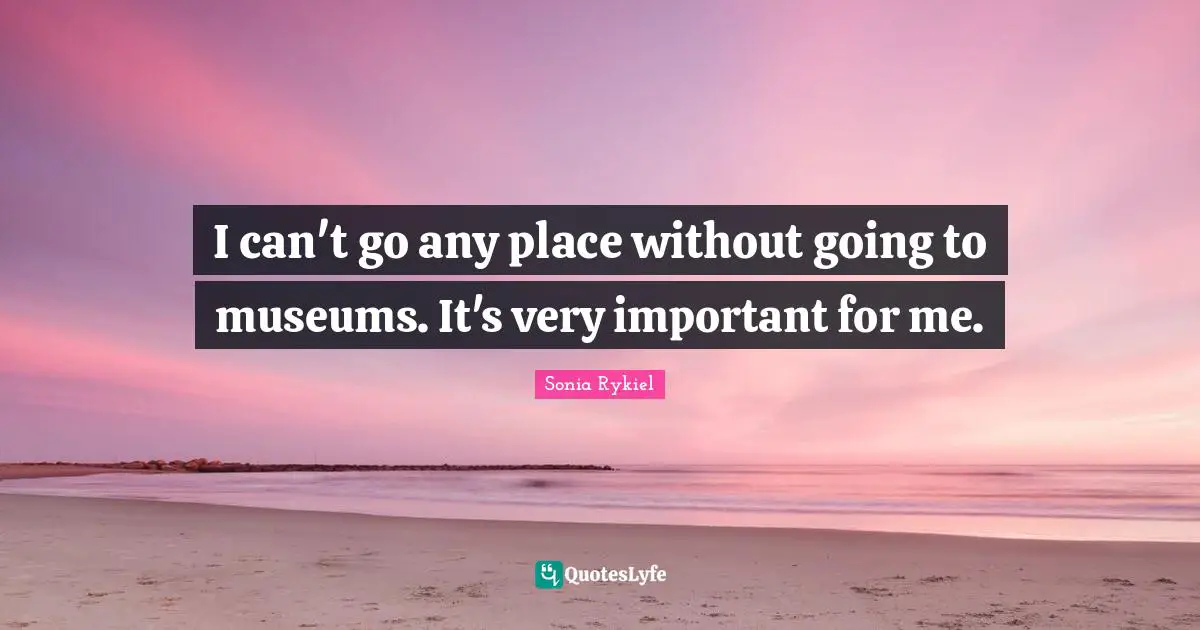 I can't go any place without going to museums. It's very important for me.