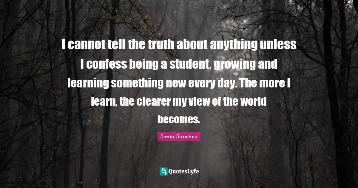 Sonia Sanchez Quotes: I cannot tell the truth about anything unless I confess being a student, growing and learning something new every day. The more I learn, the clearer my view of the world becomes.