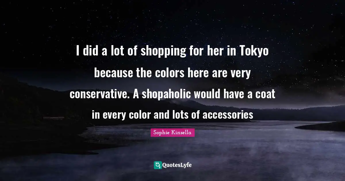 I did a lot of shopping for her in Tokyo because the colors here are very conservative. A shopaholic would have a coat in every color and lots of accessories