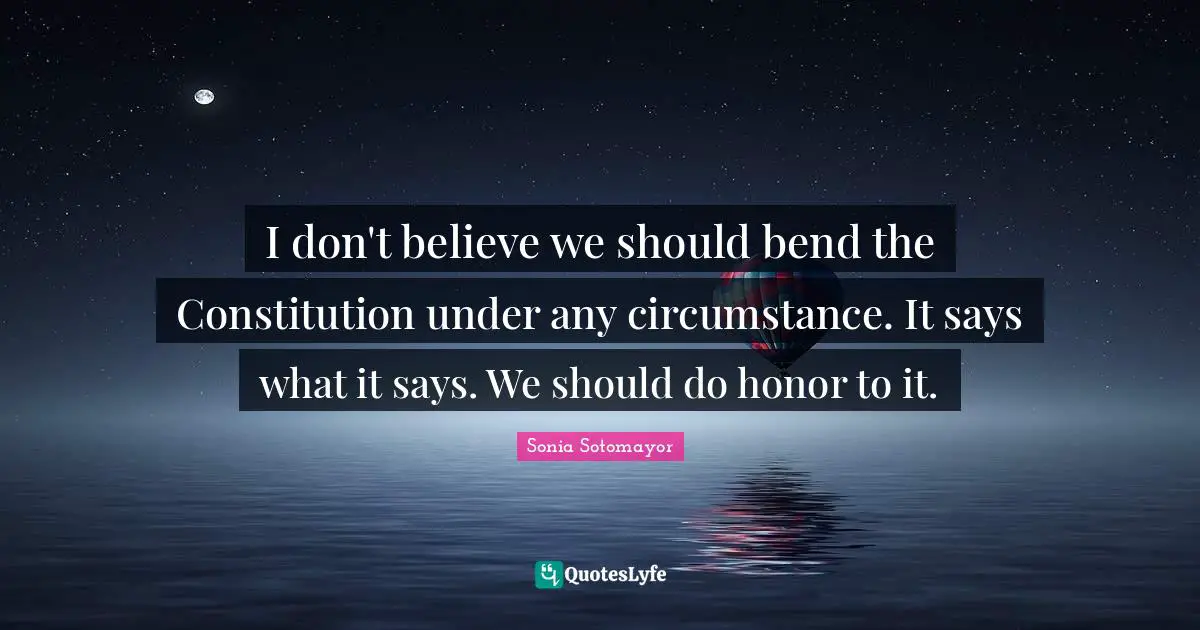 Sonia Sotomayor Quotes: "I don't believe we should bend the Constitution under any circumstance. It says what it says. We should do honor to it."