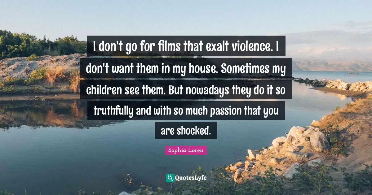 I don't go for films that exalt violence. I don't want them in my house. Sometimes my children see them. But nowadays they do it so truthfully and with so much passion that you are shocked.