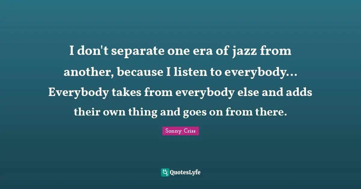 I don't separate one era of jazz from another, because I listen to everybody... Everybody takes from everybody else and adds their own thing and goes on from there.