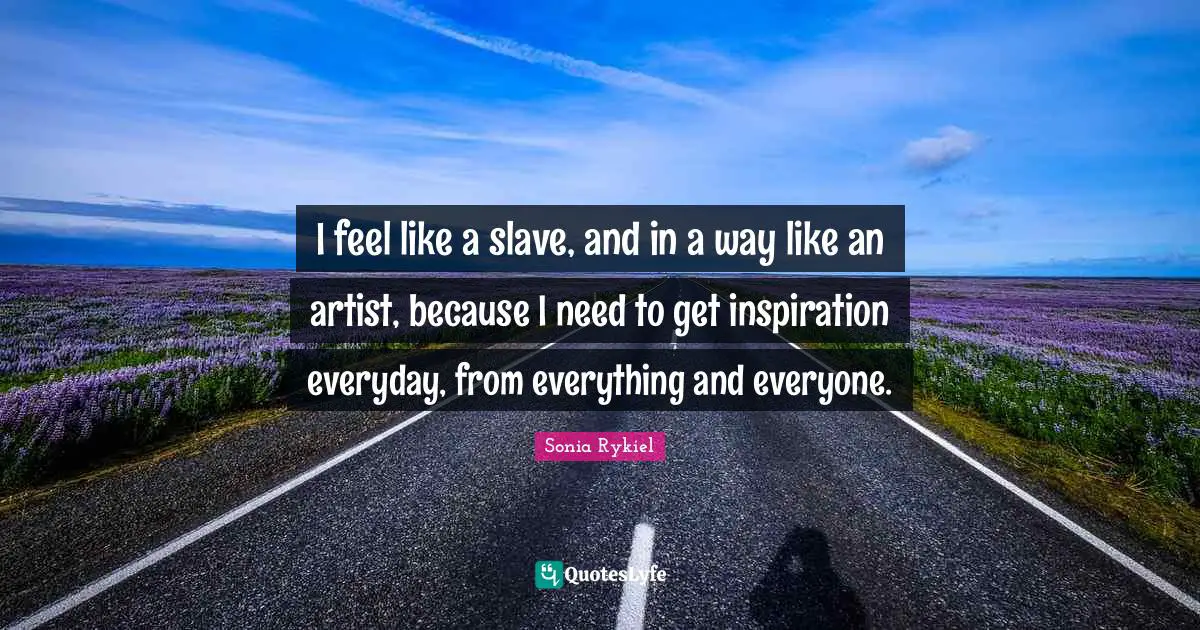 I feel like a slave, and in a way like an artist, because I need to get inspiration everyday, from everything and everyone.