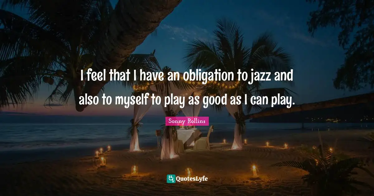 I feel that I have an obligation to jazz and also to myself to play as good as I can play.