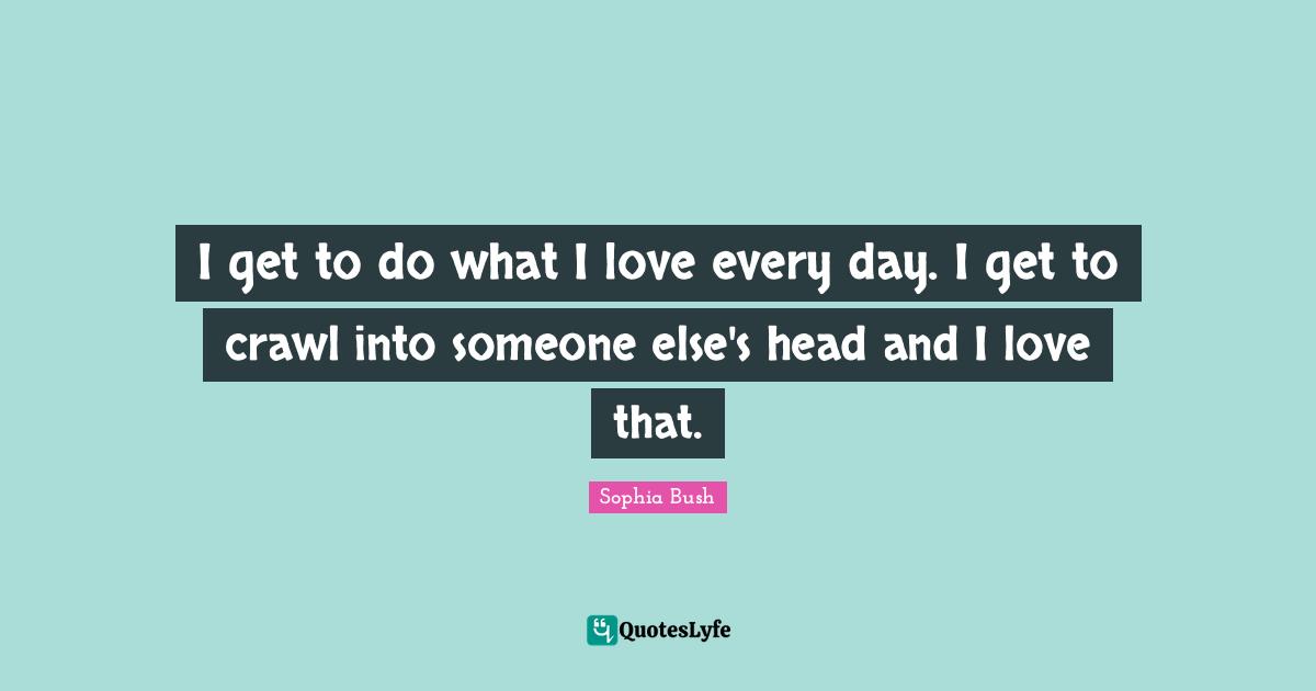 Sophia Bush Quotes: "I get to do what I love every day. I get to crawl into someone else's head and I love that."