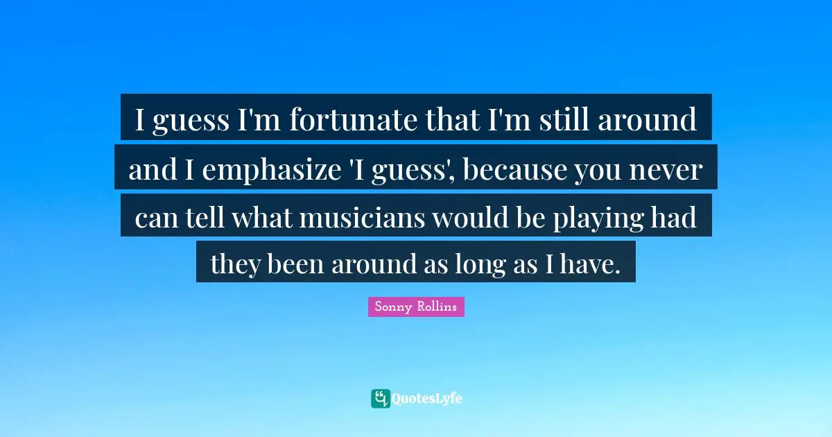 I guess I'm fortunate that I'm still around and I emphasize 'I guess', because you never can tell what musicians would be playing had they been around as long as I have.