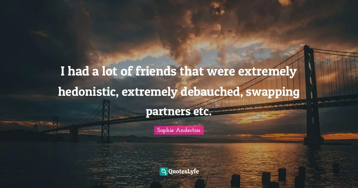 I had a lot of friends that were extremely hedonistic, extremely debauched, swapping partners etc.
