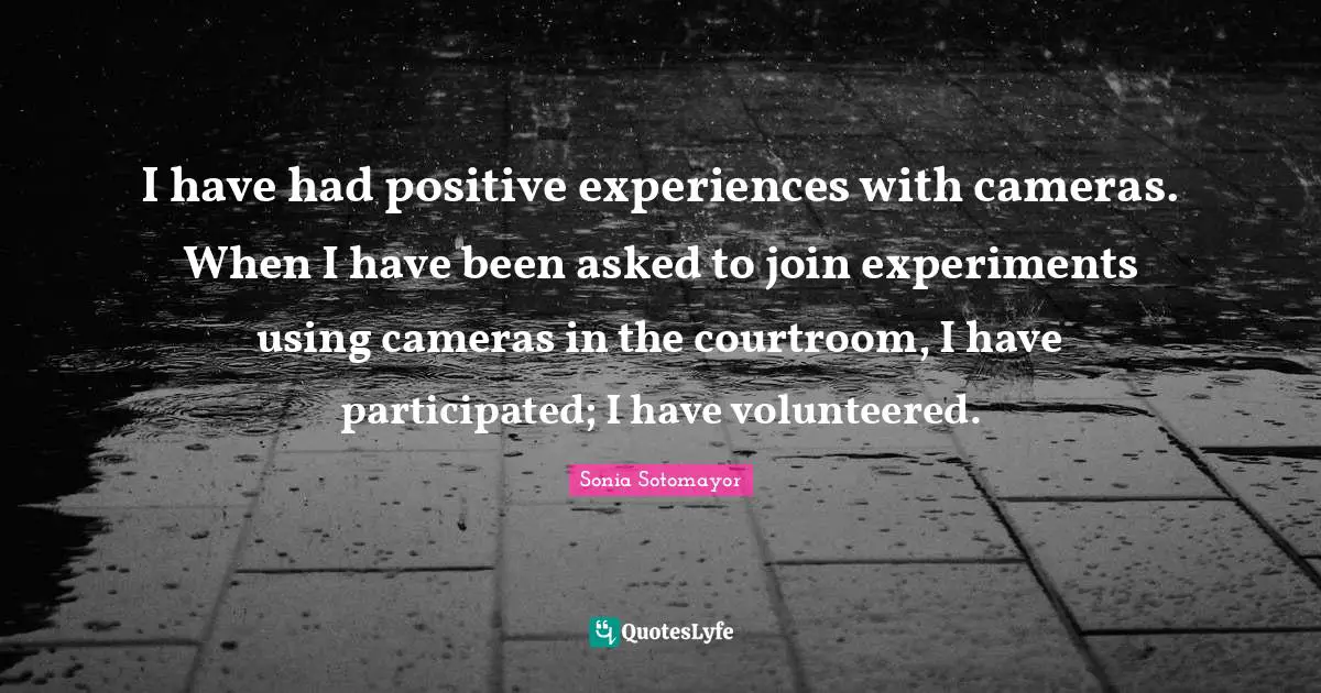 I have had positive experiences with cameras. When I have been asked to join experiments using cameras in the courtroom, I have participated; I have volunteered.