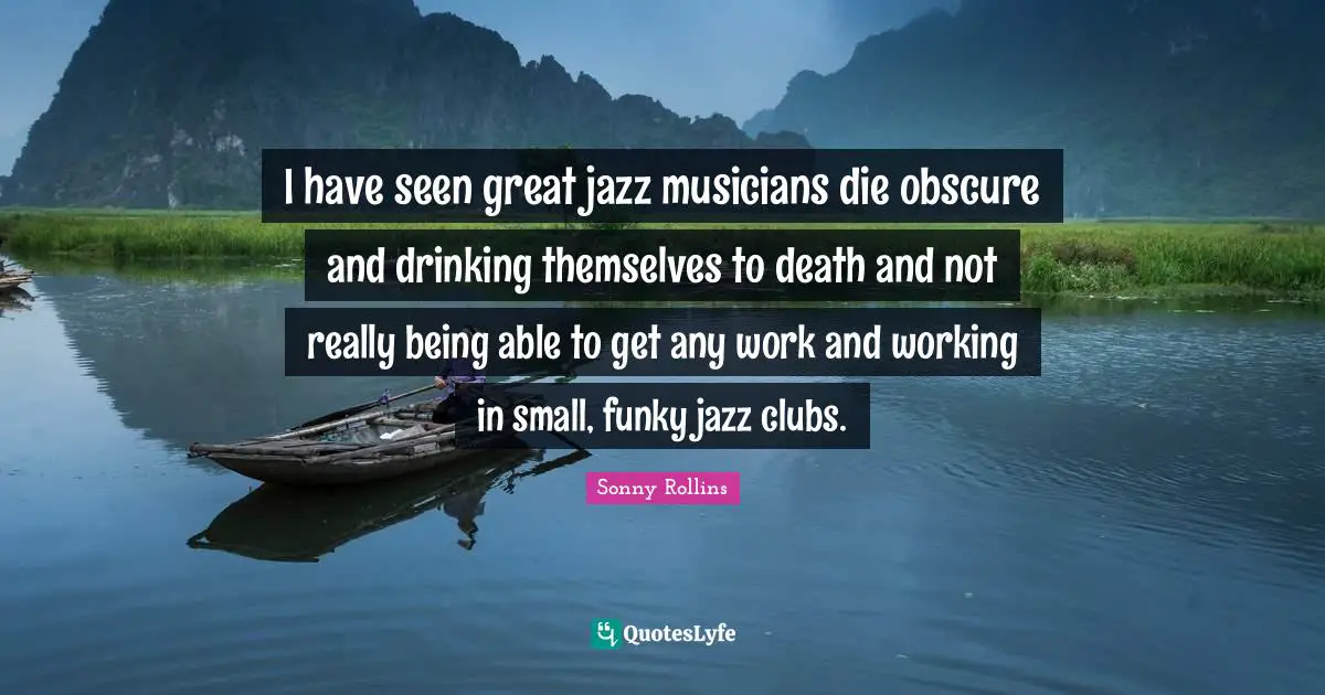 I have seen great jazz musicians die obscure and drinking themselves to death and not really being able to get any work and working in small, funky jazz clubs.