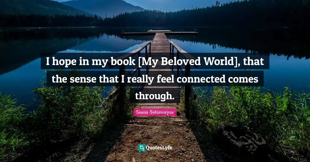 I hope in my book [My Beloved World], that the sense that I really feel connected comes through.
