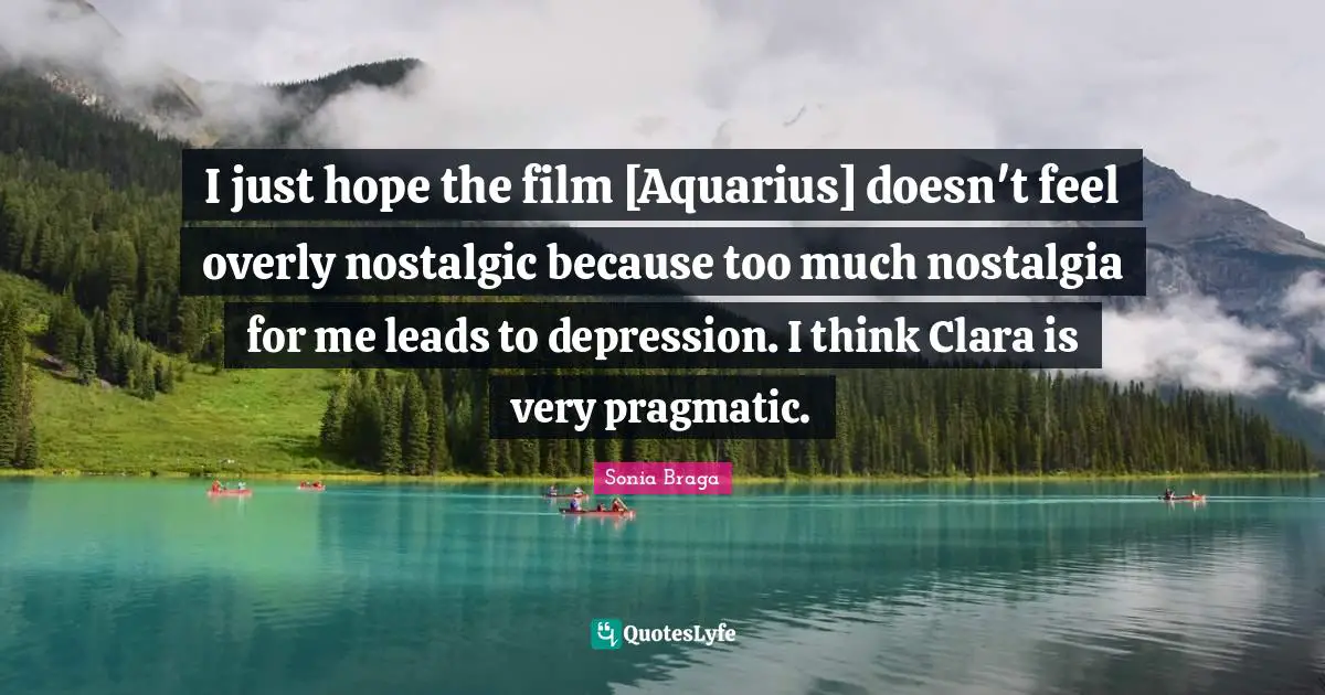I just hope the film [Aquarius] doesn't feel overly nostalgic because too much nostalgia for me leads to depression. I think Clara is very pragmatic.