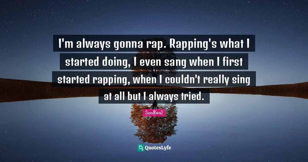 I'm always gonna rap. Rapping's what I started doing, I even sang when I first started rapping, when I couldn't really sing at all but I always tried.