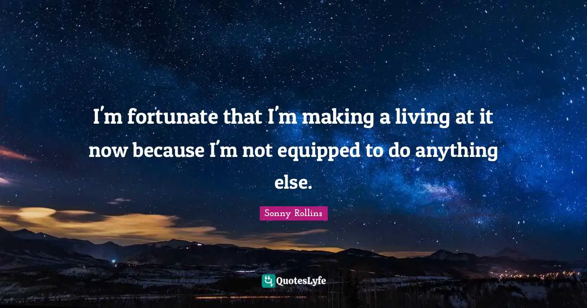 I'm fortunate that I'm making a living at it now because I'm not equipped to do anything else.