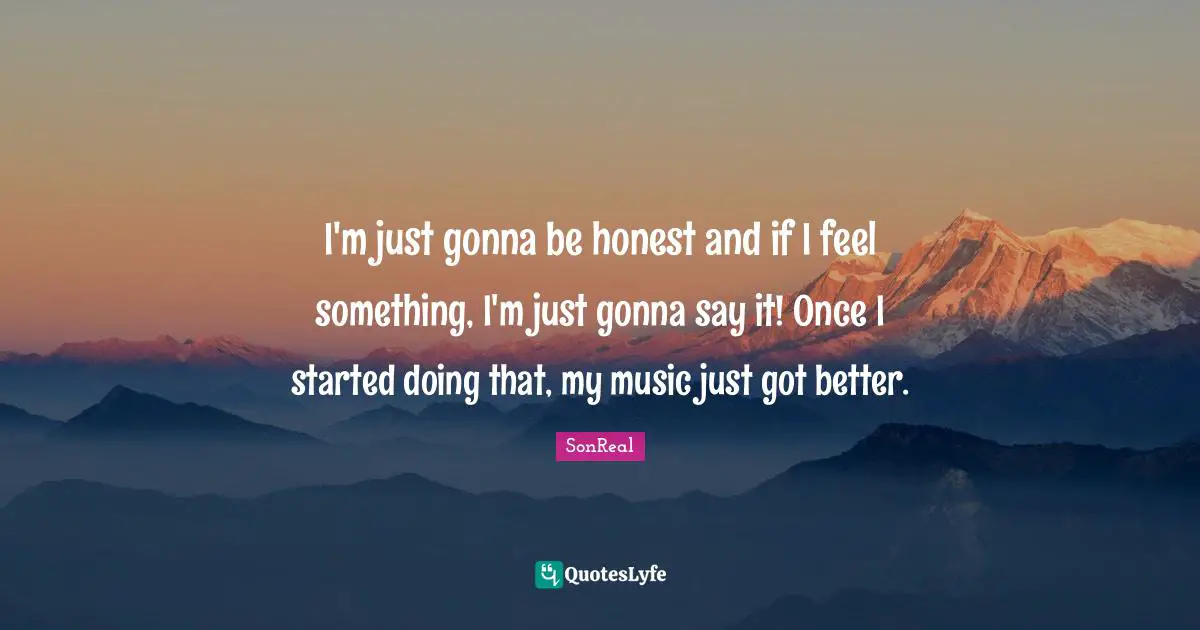 I'm just gonna be honest and if I feel something, I'm just gonna say it! Once I started doing that, my music just got better.