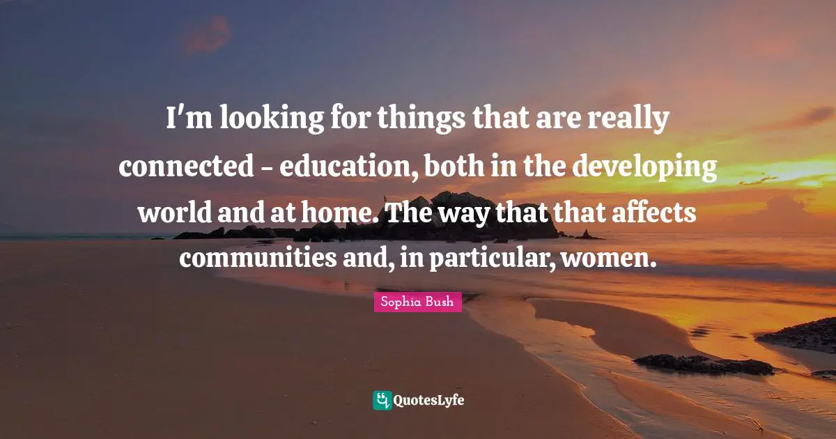 I'm looking for things that are really connected - education, both in the developing world and at home. The way that that affects communities and, in particular, women.