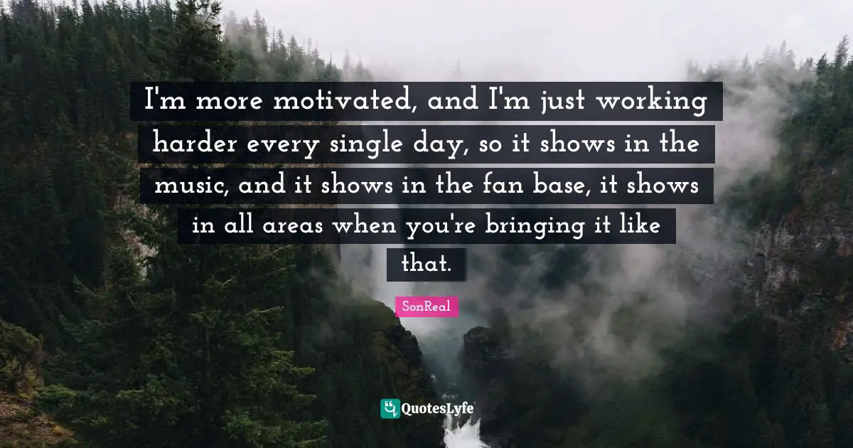 I'm more motivated, and I'm just working harder every single day, so it shows in the music, and it shows in the fan base, it shows in all areas when you're bringing it like that.